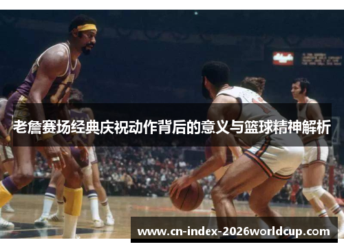 老詹赛场经典庆祝动作背后的意义与篮球精神解析 老詹赛场经典庆祝动作背后的意义与篮球精神解析
