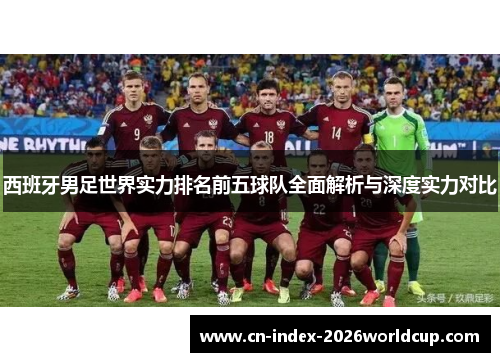 西班牙男足世界实力排名前五球队全面解析与深度实力对比